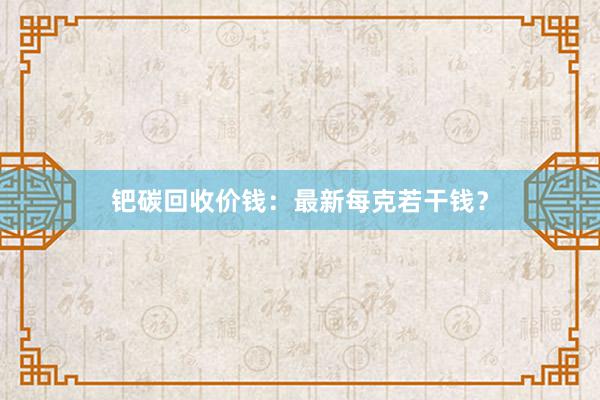 钯碳回收价钱：最新每克若干钱？